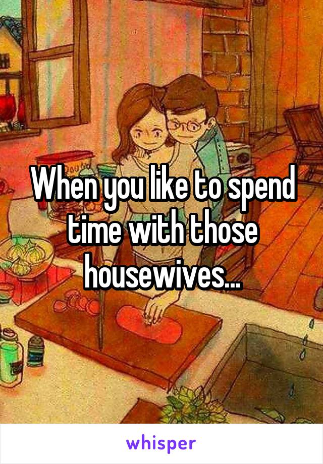 When you like to spend time with those housewives...