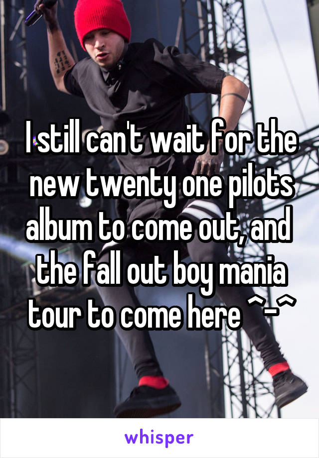 I still can't wait for the new twenty one pilots album to come out, and  the fall out boy mania tour to come here ^-^