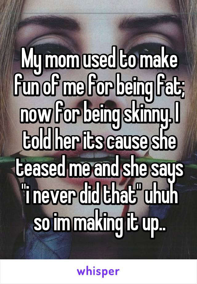 My mom used to make fun of me for being fat; now for being skinny. I told her its cause she teased me and she says "i never did that" uhuh so im making it up..