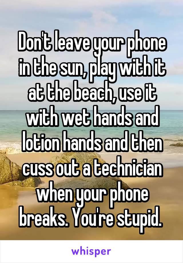 Don't leave your phone in the sun, play with it at the beach, use it with wet hands and lotion hands and then cuss out a technician when your phone breaks. You're stupid. 