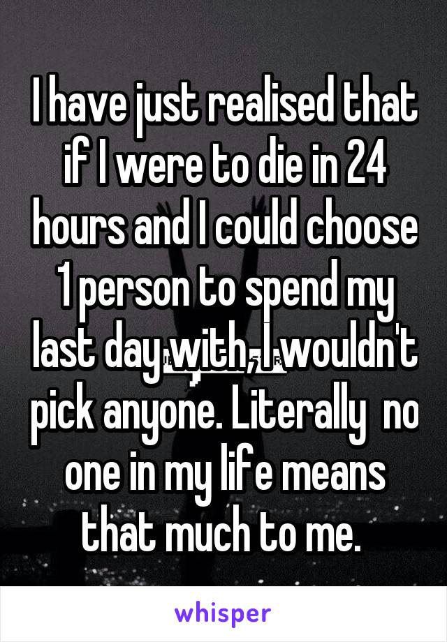 I have just realised that if I were to die in 24 hours and I could choose 1 person to spend my last day with, I wouldn't pick anyone. Literally  no one in my life means that much to me. 