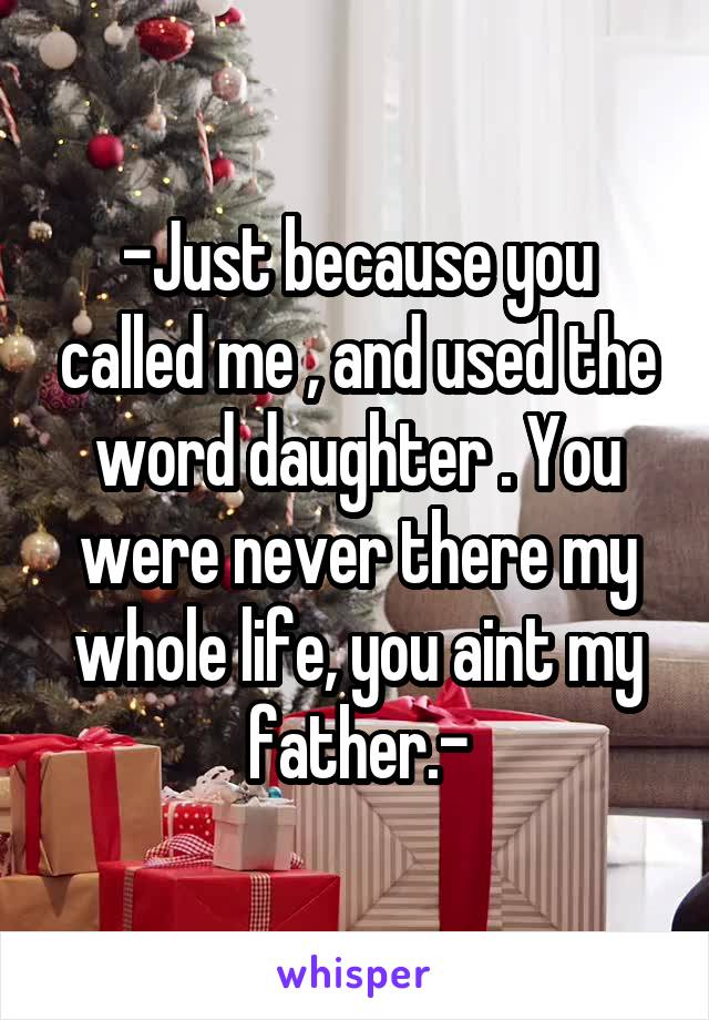 -Just because you called me , and used the word daughter . You were never there my whole life, you aint my father.-