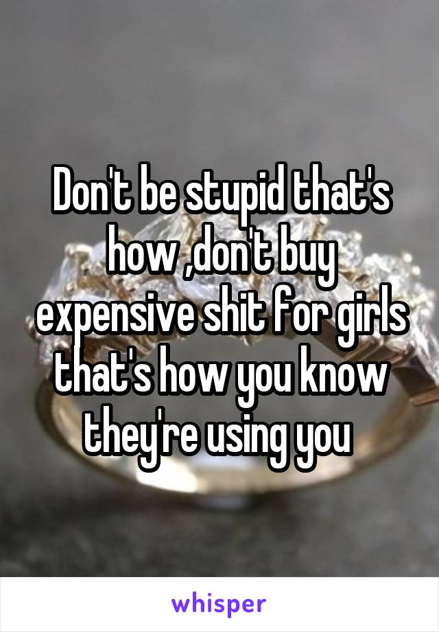 Don't be stupid that's how ,don't buy expensive shit for girls that's how you know they're using you 