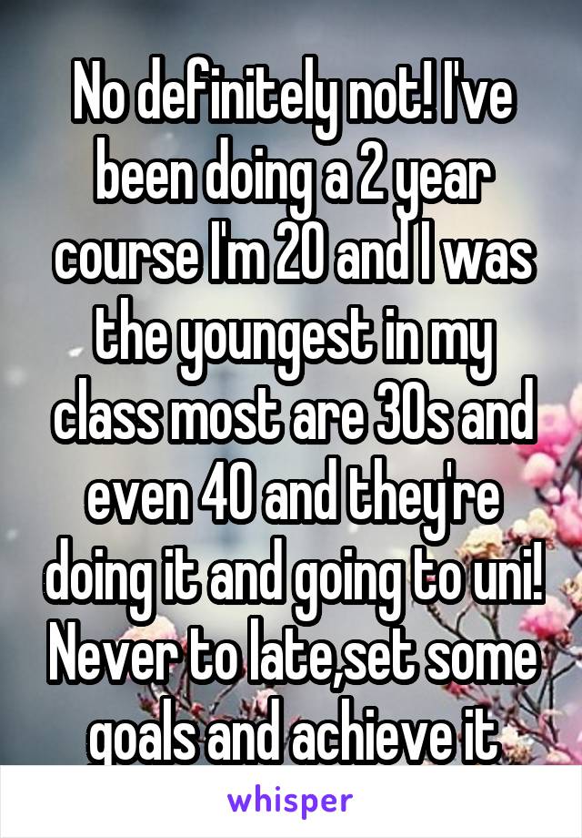 No definitely not! I've been doing a 2 year course I'm 20 and I was the youngest in my class most are 30s and even 40 and they're doing it and going to uni! Never to late,set some goals and achieve it