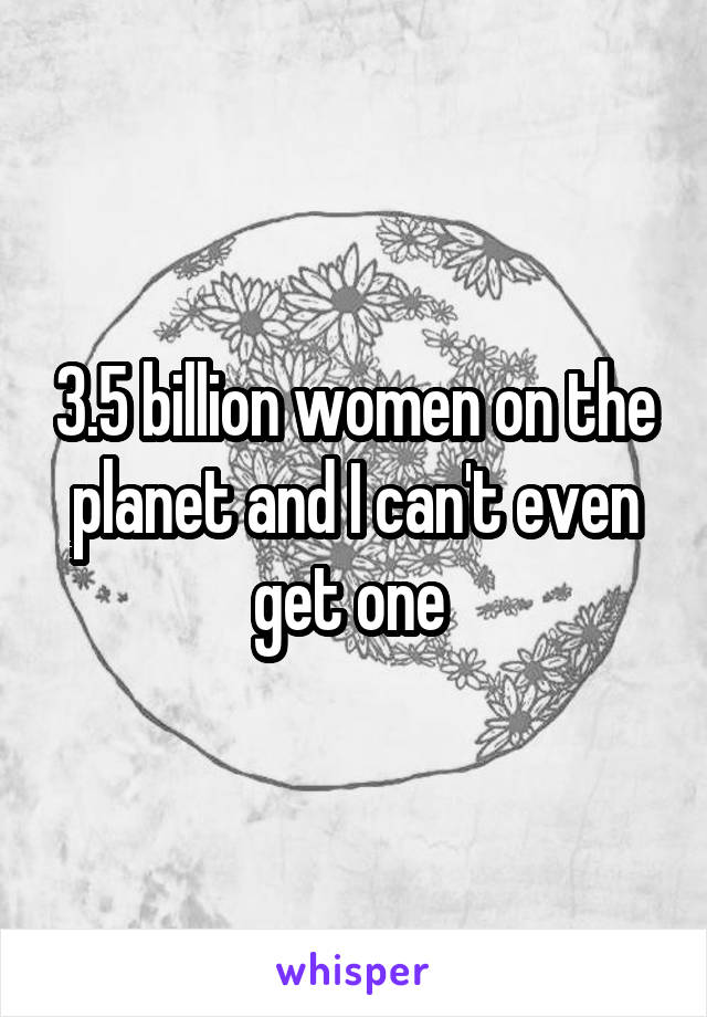3.5 billion women on the planet and I can't even get one 