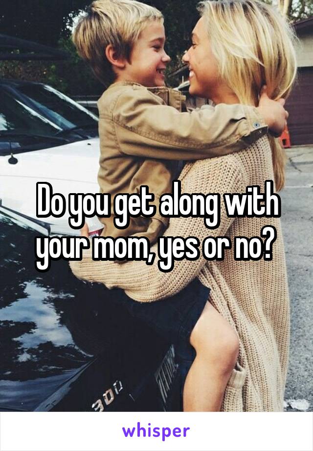 Do you get along with your mom, yes or no? 