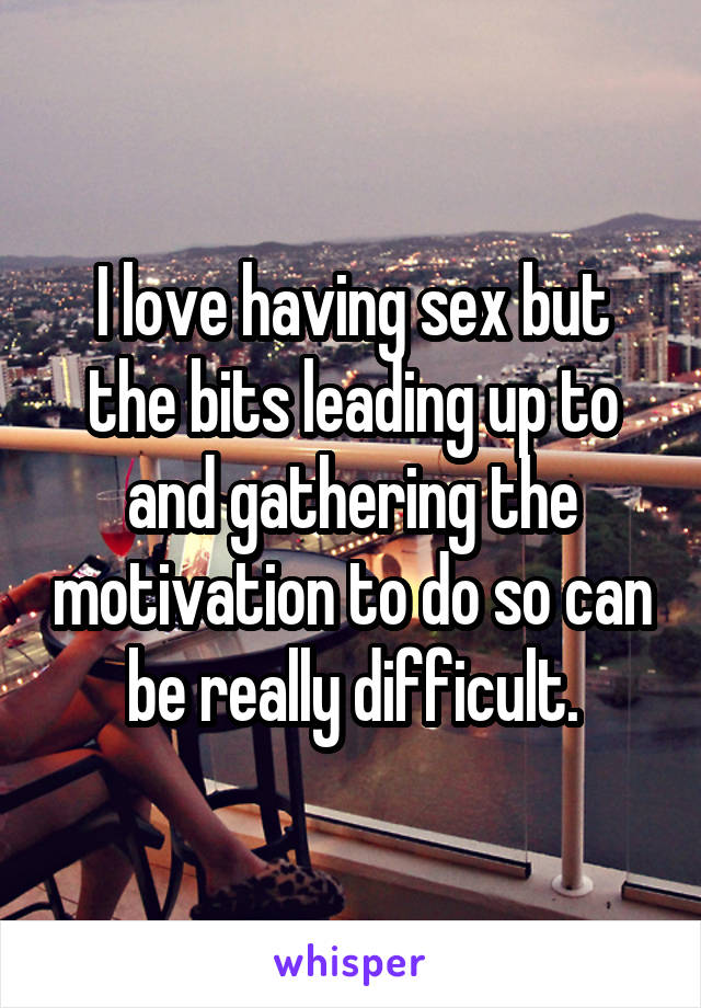 I love having sex but the bits leading up to and gathering the motivation to do so can be really difficult.