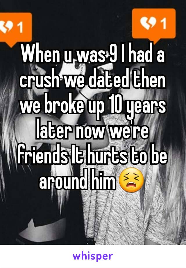 When u was 9 I had a crush we dated then we broke up 10 years later now we're friends It hurts to be around him😣
