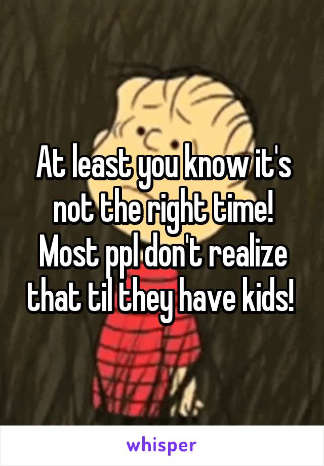 At least you know it's not the right time! Most ppl don't realize that til they have kids! 