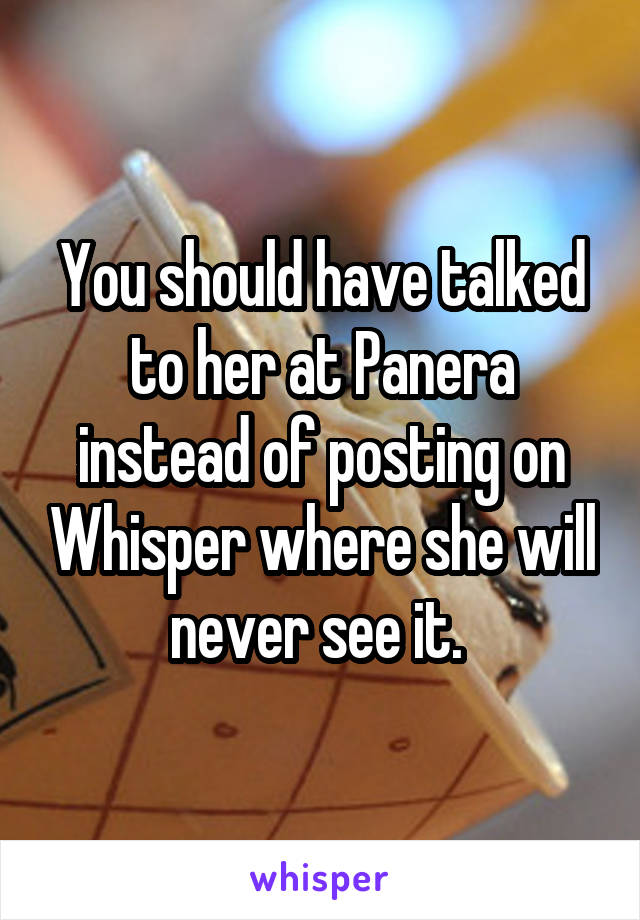 You should have talked to her at Panera instead of posting on Whisper where she will never see it. 