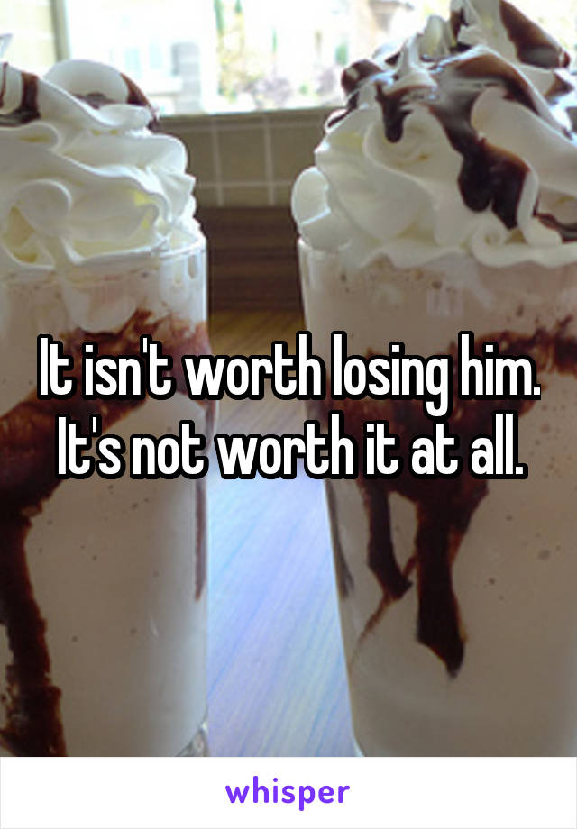 It isn't worth losing him. It's not worth it at all.