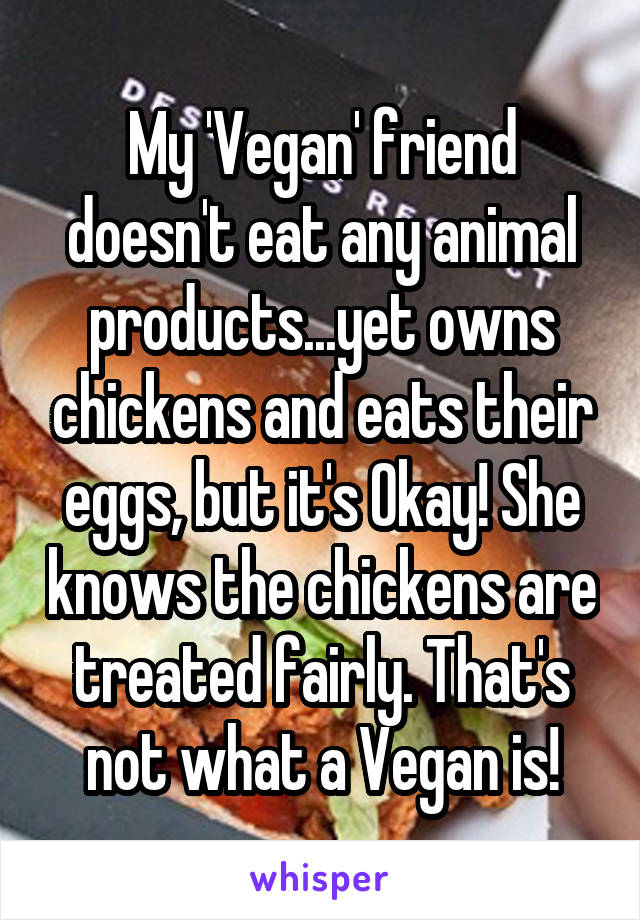 My 'Vegan' friend doesn't eat any animal products...yet owns chickens and eats their eggs, but it's Okay! She knows the chickens are treated fairly. That's not what a Vegan is!
