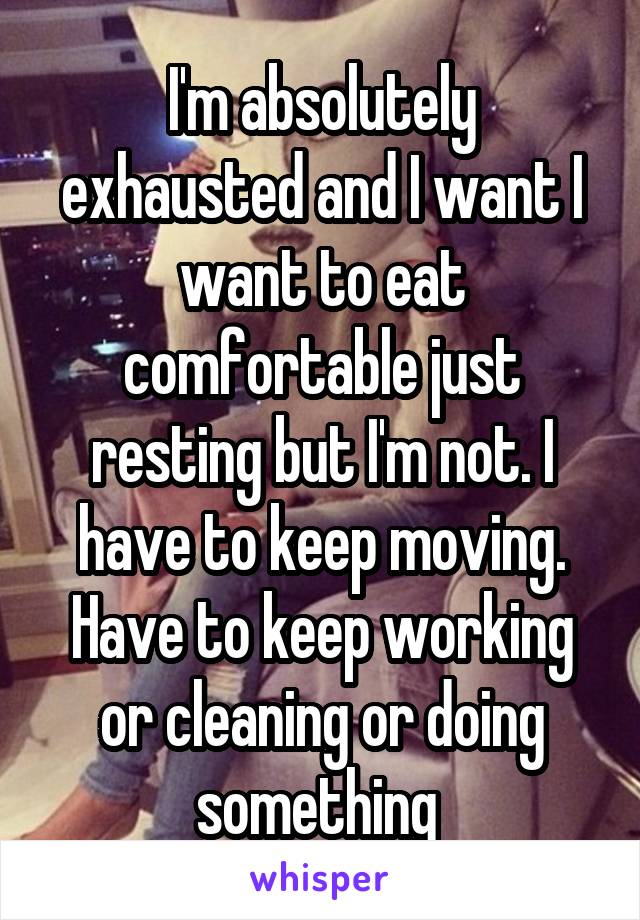 I'm absolutely exhausted and I want I want to eat comfortable just resting but I'm not. I have to keep moving. Have to keep working or cleaning or doing something 