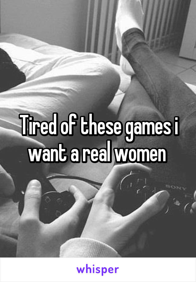 Tired of these games i want a real women 