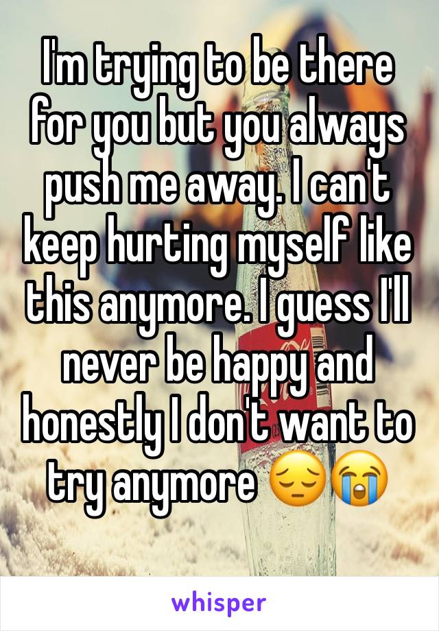 I'm trying to be there for you but you always push me away. I can't keep hurting myself like this anymore. I guess I'll never be happy and honestly I don't want to try anymore 😔😭