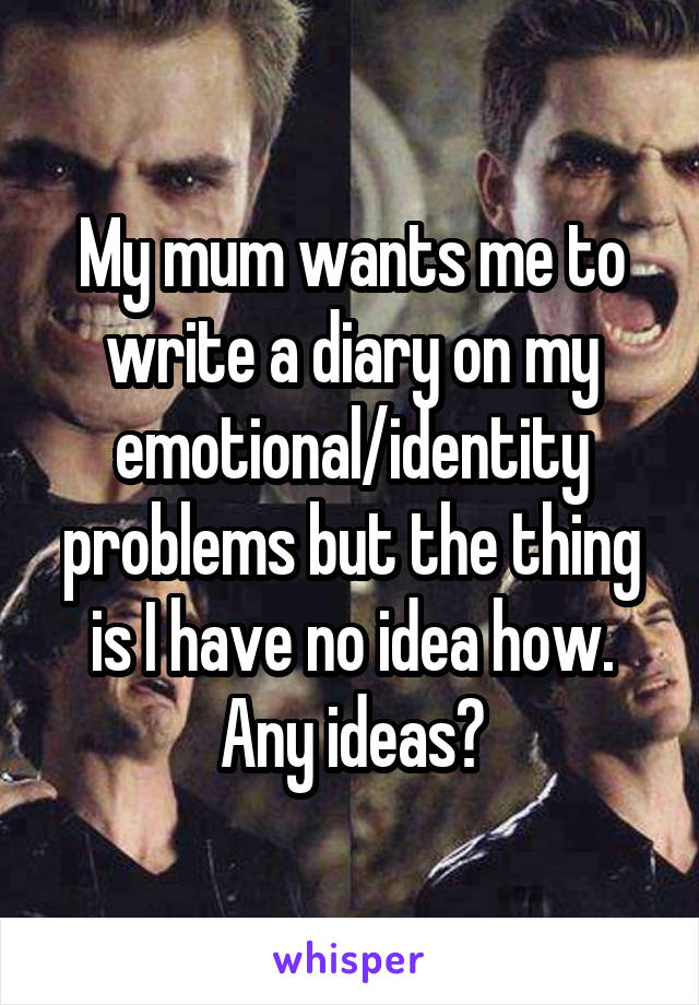 My mum wants me to write a diary on my emotional/identity problems but the thing is I have no idea how. Any ideas?