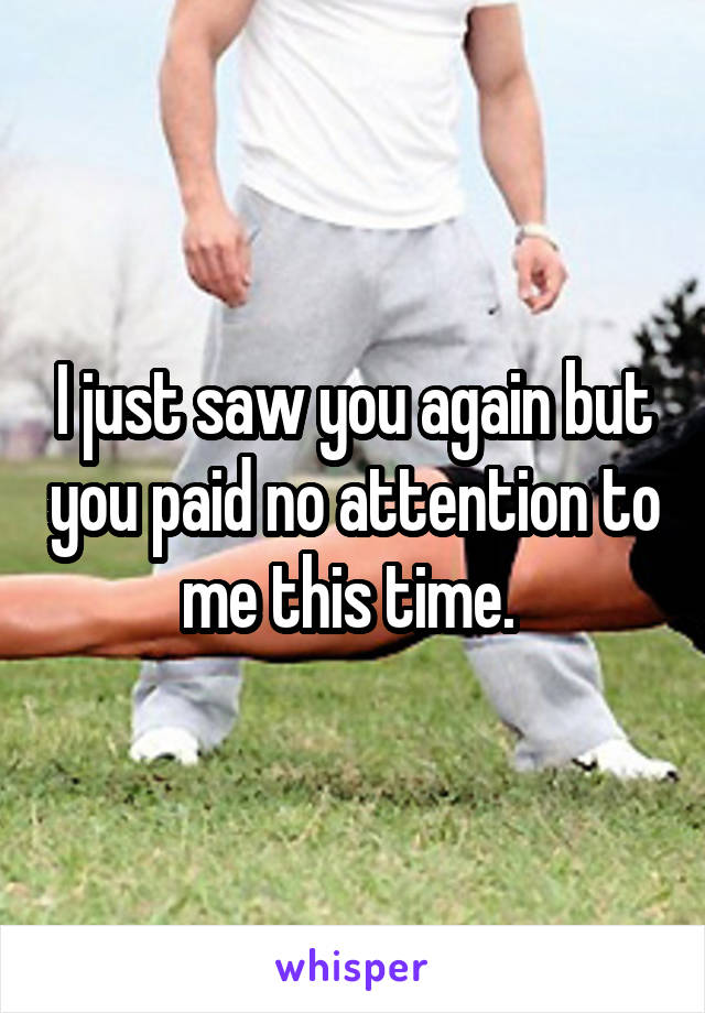 I just saw you again but you paid no attention to me this time. 