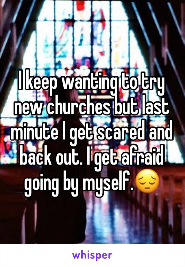 I keep wanting to try new churches but last minute I get scared and back out. I get afraid going by myself.😔