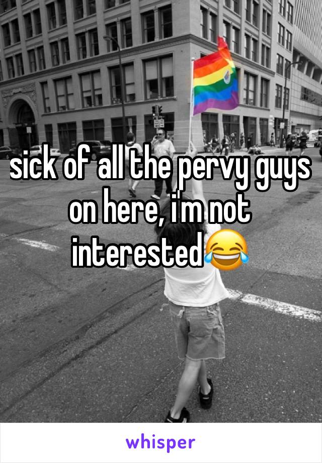 sick of all the pervy guys on here, i'm not interested😂