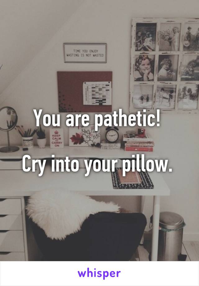 You are pathetic! 

Cry into your pillow. 