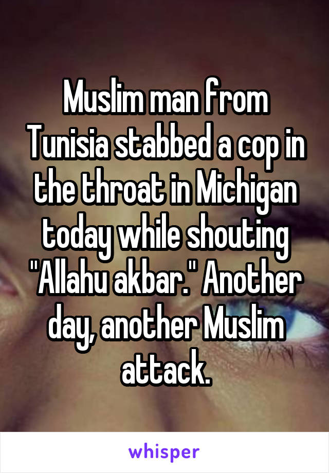 Muslim man from Tunisia stabbed a cop in the throat in Michigan today while shouting "Allahu akbar." Another day, another Muslim attack.