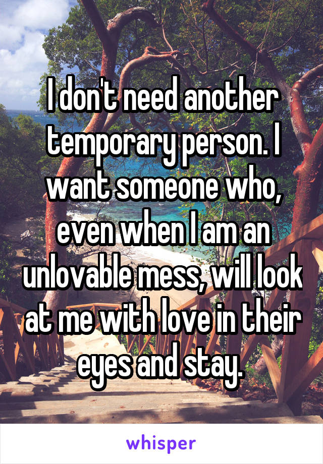 I don't need another temporary person. I want someone who, even when I am an unlovable mess, will look at me with love in their eyes and stay. 