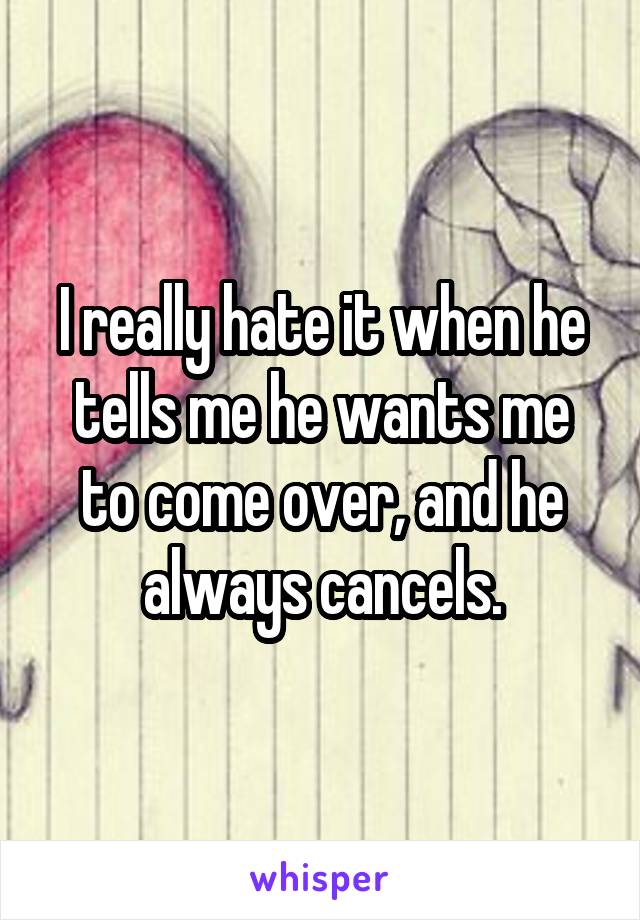 I really hate it when he tells me he wants me to come over, and he always cancels.