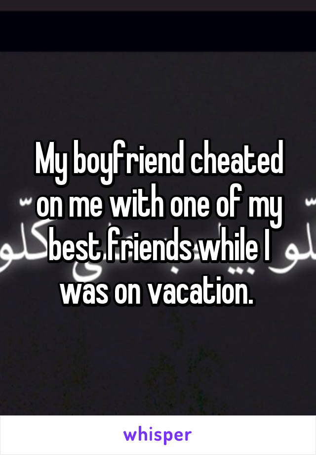 My boyfriend cheated on me with one of my best friends while I was on vacation. 