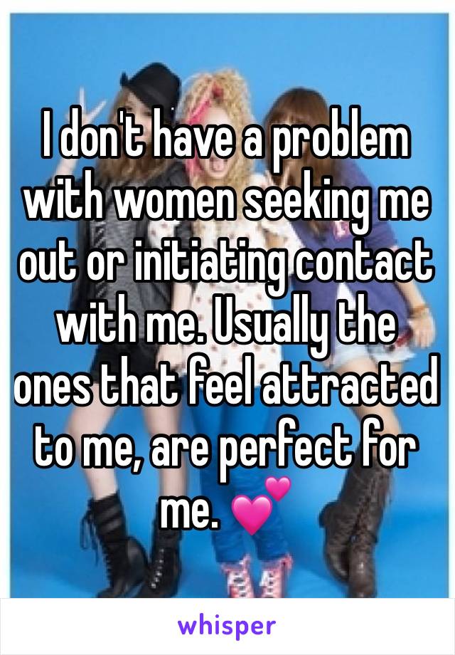 I don't have a problem with women seeking me out or initiating contact with me. Usually the ones that feel attracted to me, are perfect for me. 💕