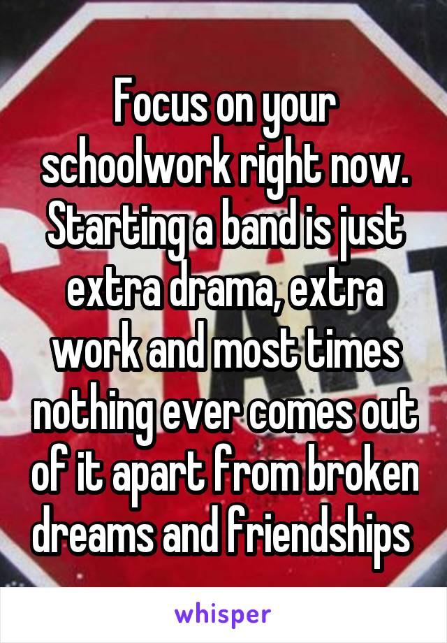 Focus on your schoolwork right now. Starting a band is just extra drama, extra work and most times nothing ever comes out of it apart from broken dreams and friendships 
