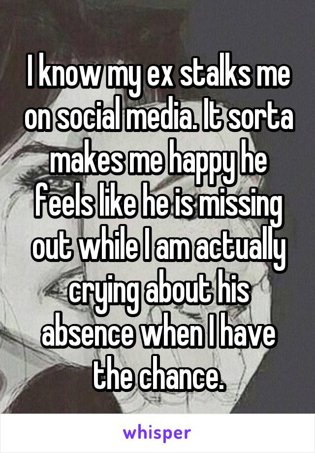 I know my ex stalks me on social media. It sorta makes me happy he feels like he is missing out while I am actually crying about his absence when I have the chance.
