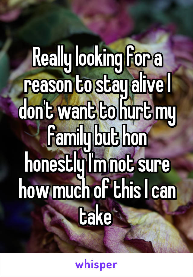 Really looking for a reason to stay alive I don't want to hurt my family but hon
honestly I'm not sure how much of this I can take 
