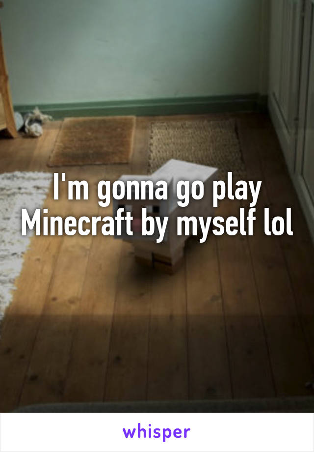 I'm gonna go play Minecraft by myself lol 