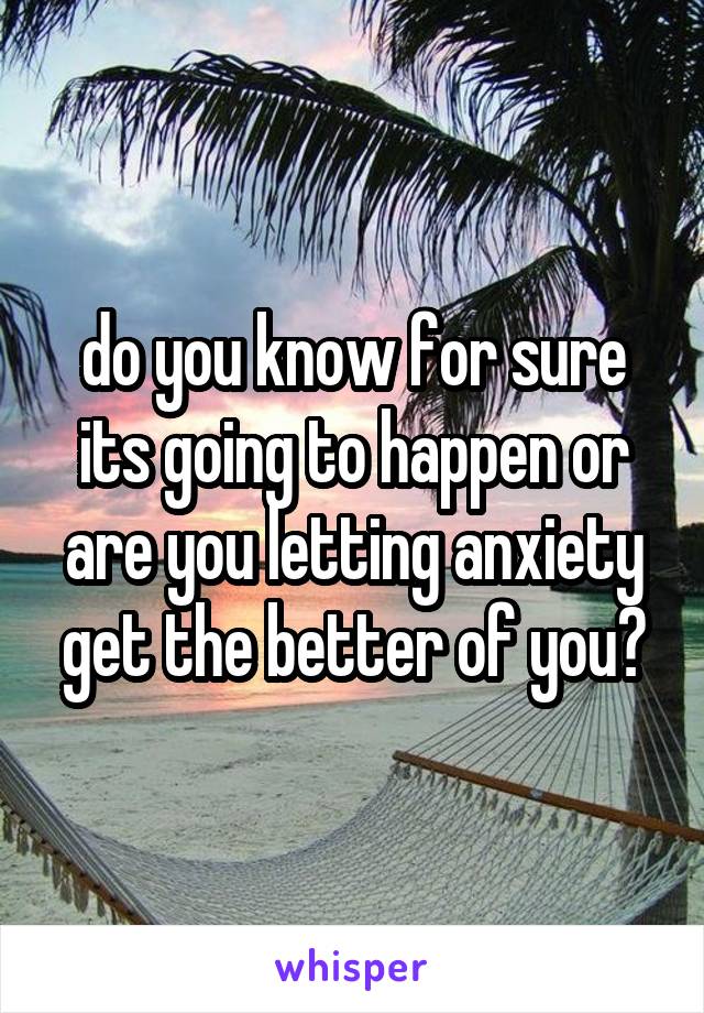 do you know for sure its going to happen or are you letting anxiety get the better of you?