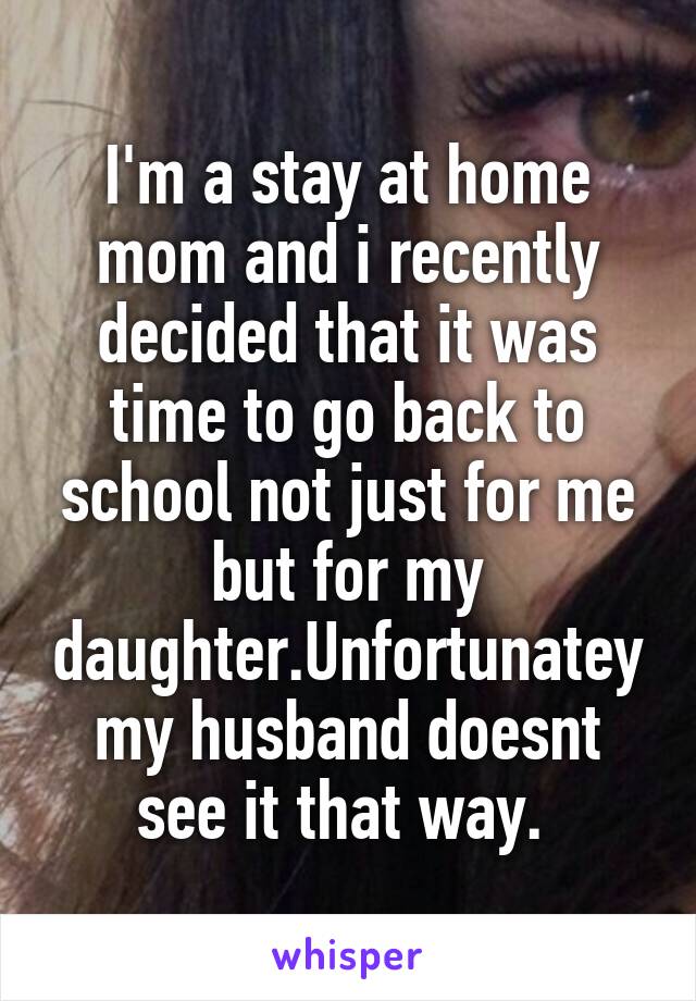 I'm a stay at home mom and i recently decided that it was time to go back to school not just for me but for my daughter.Unfortunatey my husband doesnt see it that way. 