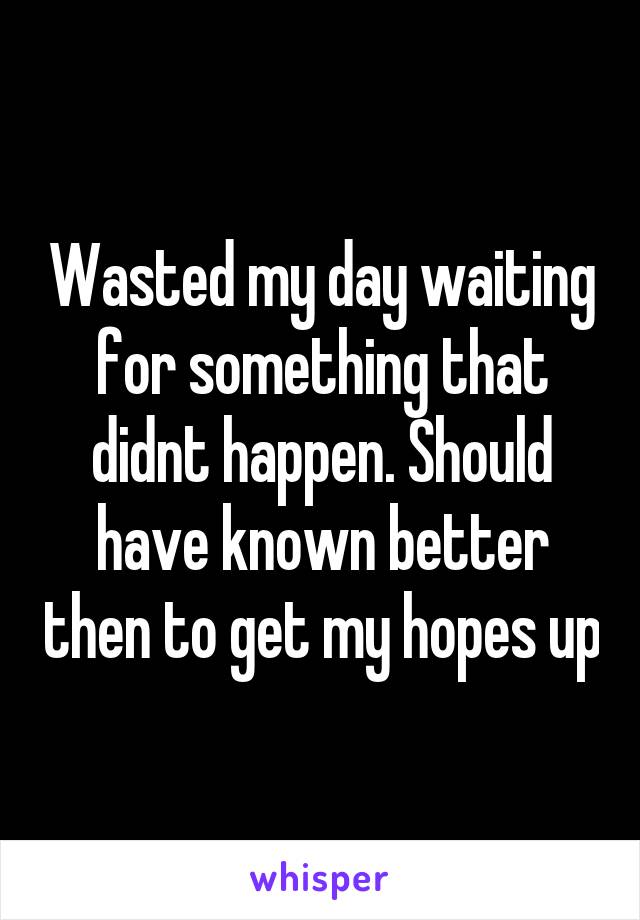 Wasted my day waiting for something that didnt happen. Should have known better then to get my hopes up