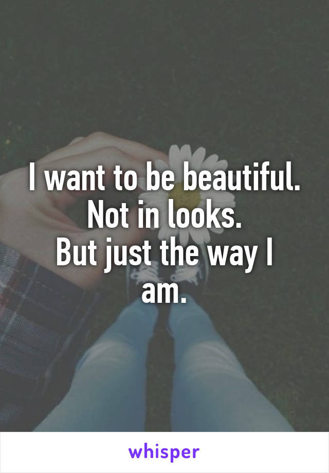 I want to be beautiful.
Not in looks.
But just the way I am.