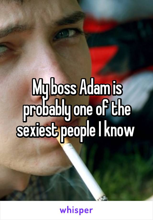 My boss Adam is probably one of the sexiest people I know 