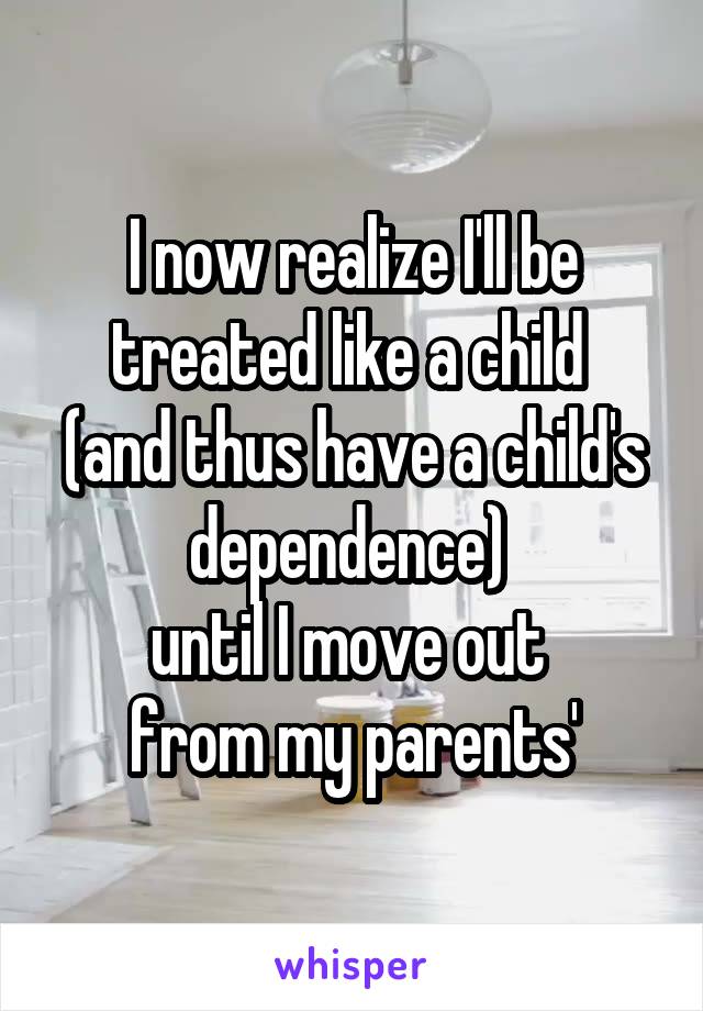 I now realize I'll be treated like a child 
(and thus have a child's dependence) 
until I move out 
from my parents'