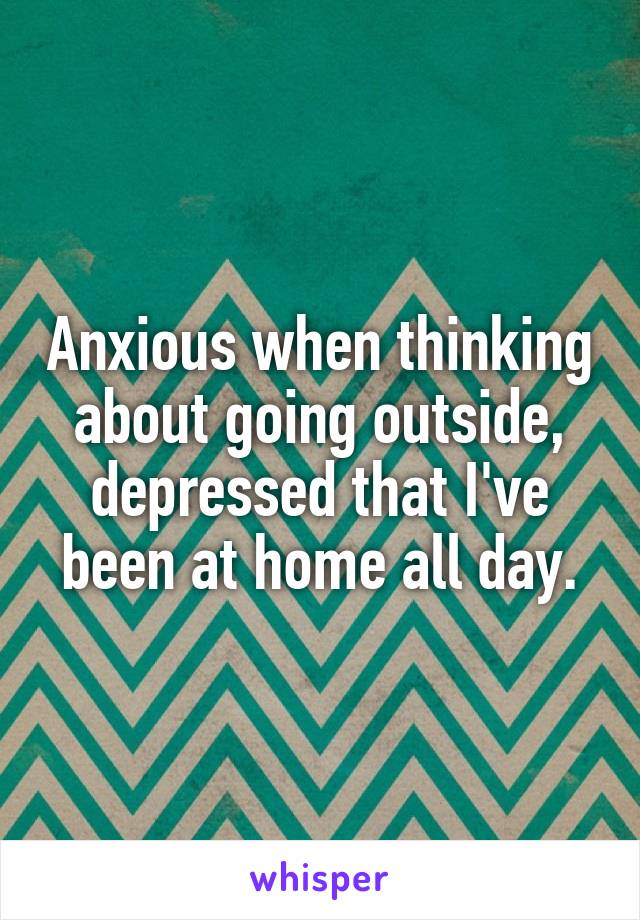 Anxious when thinking about going outside, depressed that I've been at home all day.