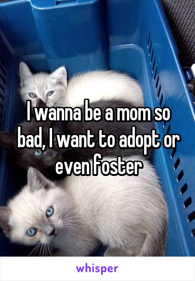 I wanna be a mom so bad, I want to adopt or even foster