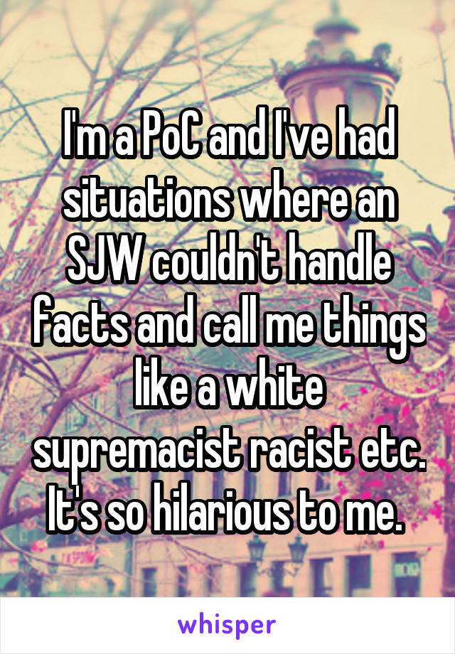 I'm a PoC and I've had situations where an SJW couldn't handle facts and call me things like a white supremacist racist etc. It's so hilarious to me. 