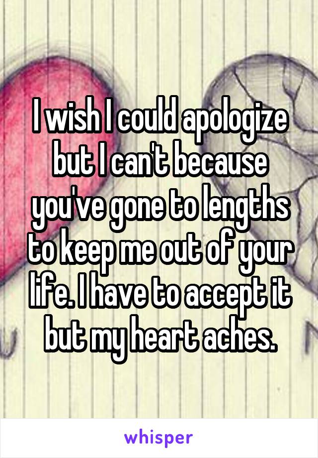 I wish I could apologize but I can't because you've gone to lengths to keep me out of your life. I have to accept it but my heart aches.