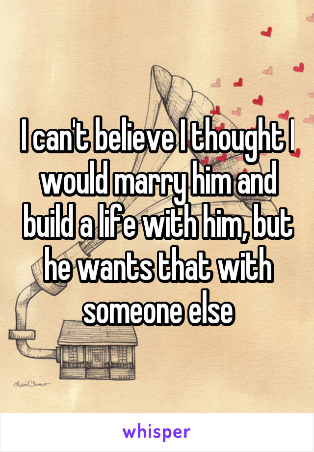 I can't believe I thought I would marry him and build a life with him, but he wants that with someone else