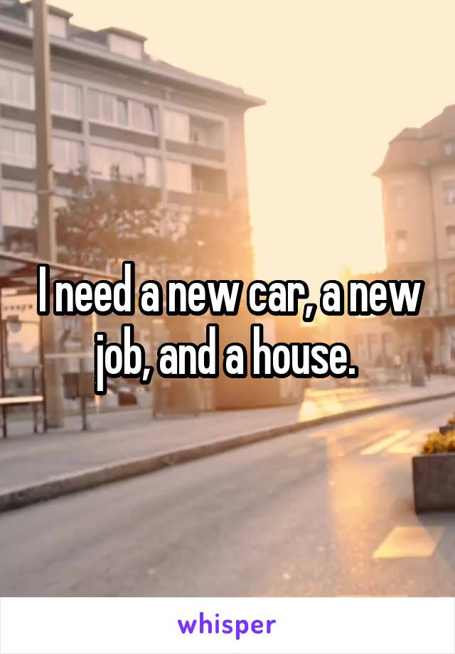 I need a new car, a new job, and a house. 