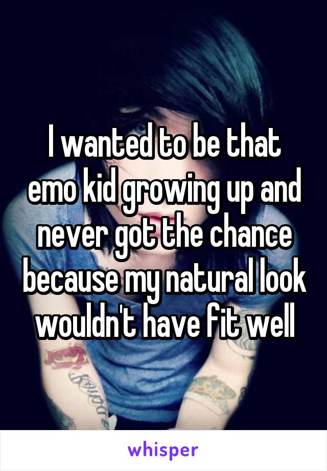 I wanted to be that emo kid growing up and never got the chance because my natural look wouldn't have fit well