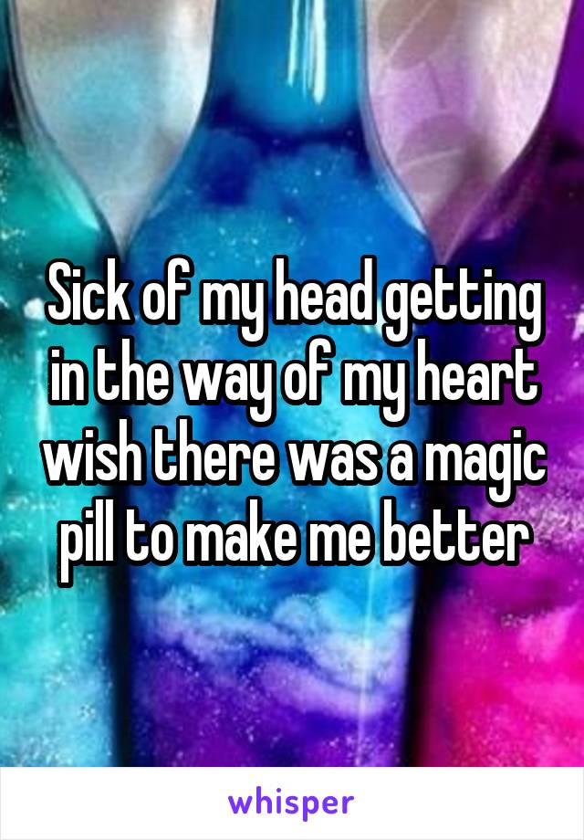 Sick of my head getting in the way of my heart wish there was a magic pill to make me better