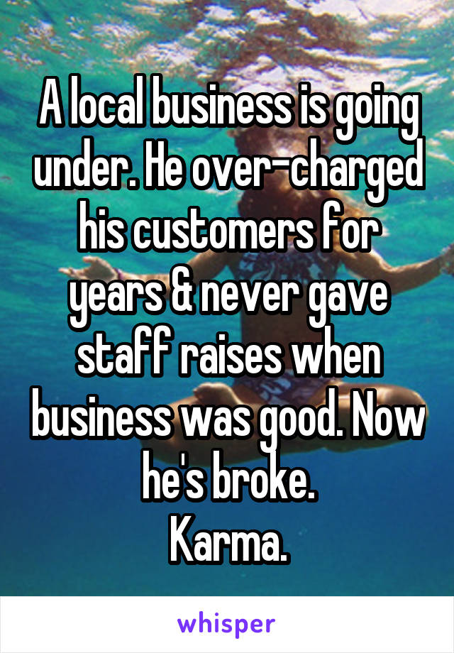 A local business is going under. He over-charged his customers for years & never gave staff raises when business was good. Now he's broke.
Karma.