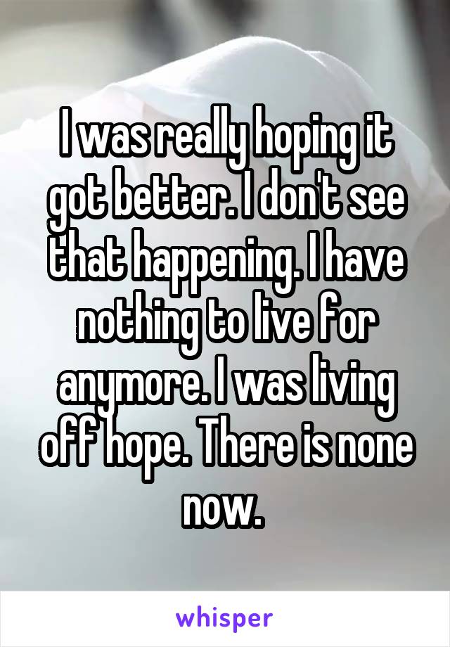 I was really hoping it got better. I don't see that happening. I have nothing to live for anymore. I was living off hope. There is none now. 