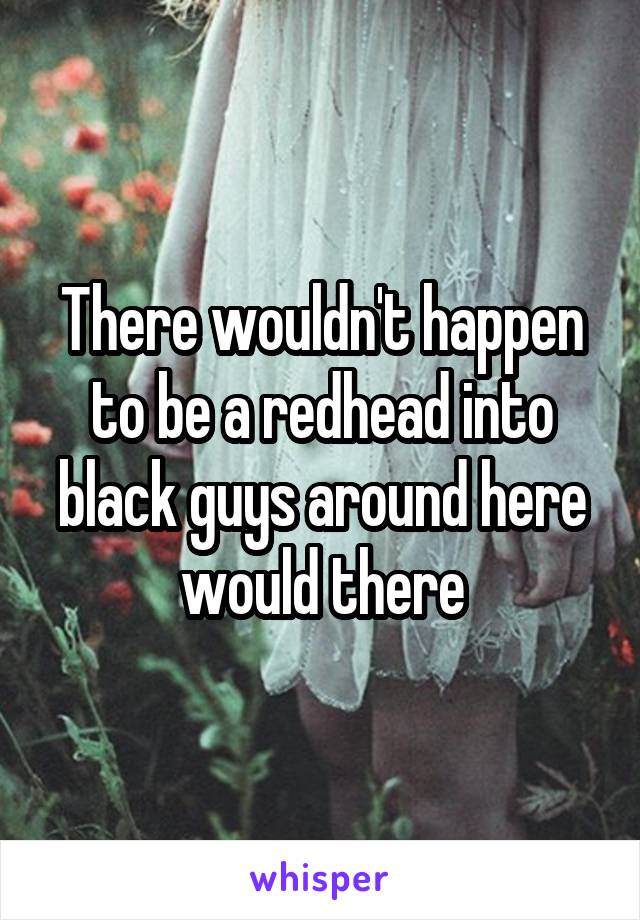 There wouldn't happen to be a redhead into black guys around here would there